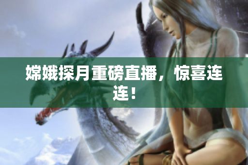 嫦娥探月重磅直播，惊喜连连！