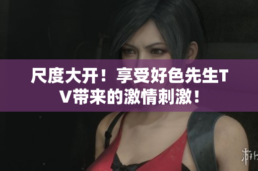 尺度大开！享受好色先生TV带来的激情刺激！