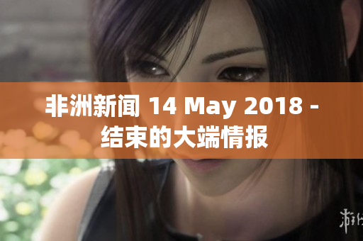非洲新闻 14 May 2018 - 结束的大端情报