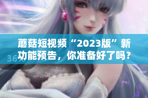 蘑菇短视频“2023版”新功能预告，你准备好了吗？