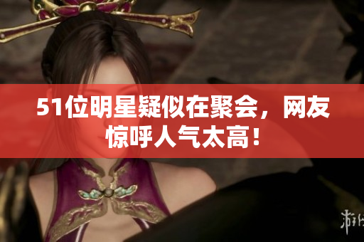51位明星疑似在聚会，网友惊呼人气太高！