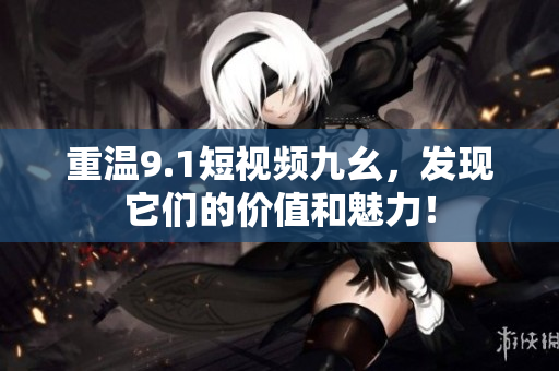 重温9.1短视频九幺，发现它们的价值和魅力！