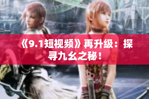 《9.1短视频》再升级：探寻九幺之秘！