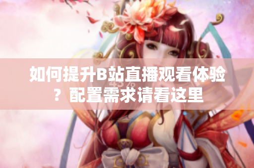 如何提升B站直播观看体验？配置需求请看这里
