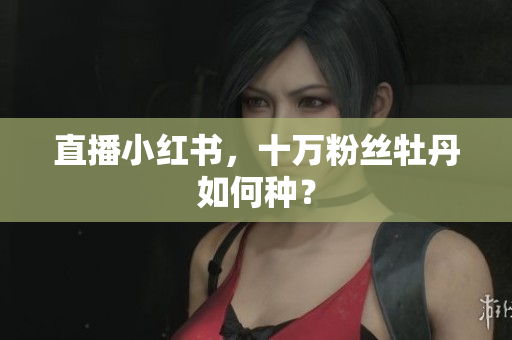 直播小红书，十万粉丝牡丹如何种？