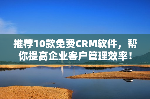 推荐10款免费CRM软件，帮你提高企业客户管理效率！
