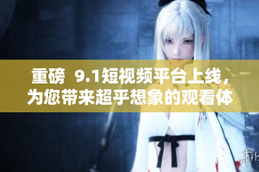 重磅  9.1短视频平台上线，为您带来超乎想象的观看体验