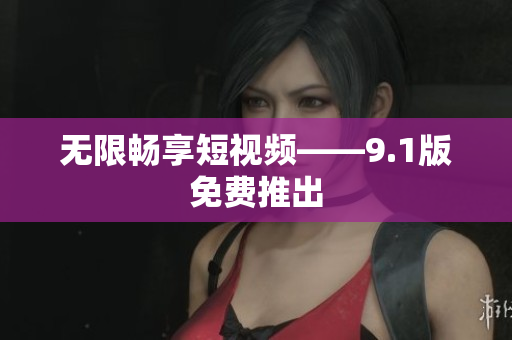 无限畅享短视频——9.1版免费推出