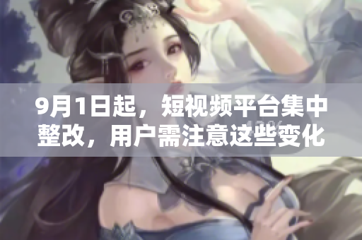 9月1日起，短视频平台集中整改，用户需注意这些变化