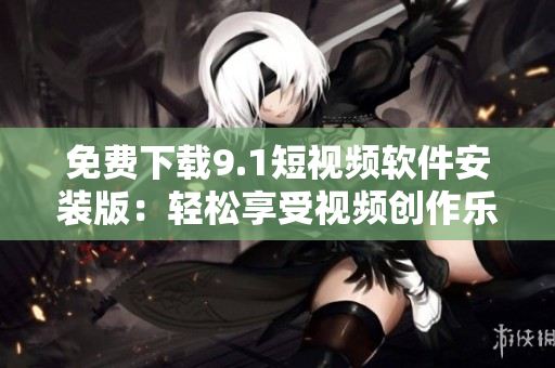 免费下载9.1短视频软件安装版：轻松享受视频创作乐趣