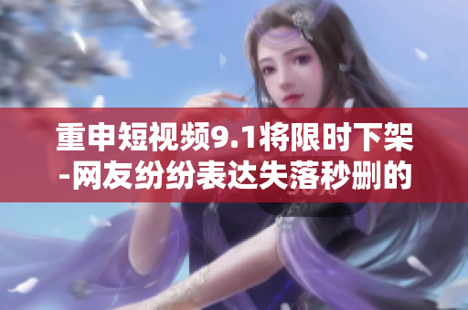 重申短视频9.1将限时下架-网友纷纷表达失落秒删的行为