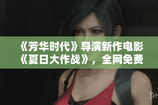 《芳华时代》导演新作电影《夏日大作战》，全网免费观看！