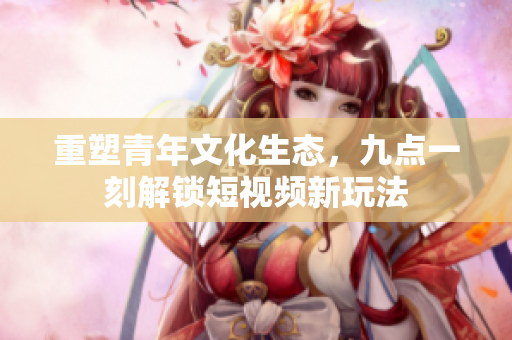 重塑青年文化生态，九点一刻解锁短视频新玩法