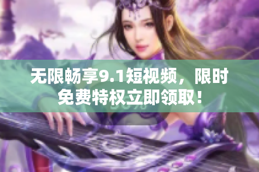 无限畅享9.1短视频，限时免费特权立即领取！