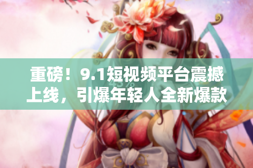 重磅！9.1短视频平台震撼上线，引爆年轻人全新爆款！