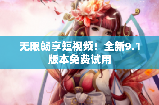 无限畅享短视频！全新9.1版本免费试用