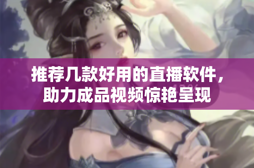 推荐几款好用的直播软件，助力成品视频惊艳呈现