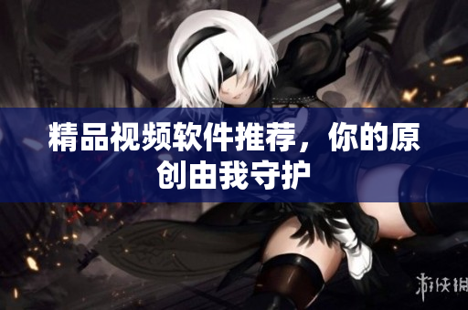 精品视频软件推荐，你的原创由我守护