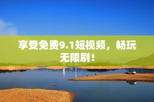 享受免费9.1短视频，畅玩无限刷！