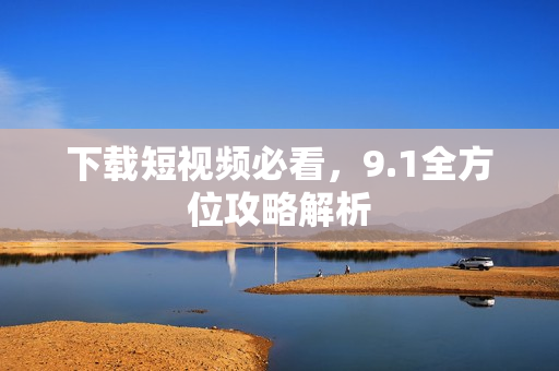 下载短视频必看，9.1全方位攻略解析