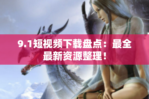 9.1短视频下载盘点：最全最新资源整理！
