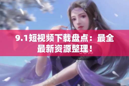 9.1短视频下载盘点：最全最新资源整理！
