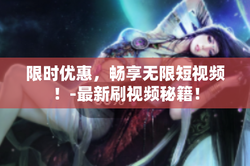 限时优惠，畅享无限短视频！-最新刷视频秘籍！