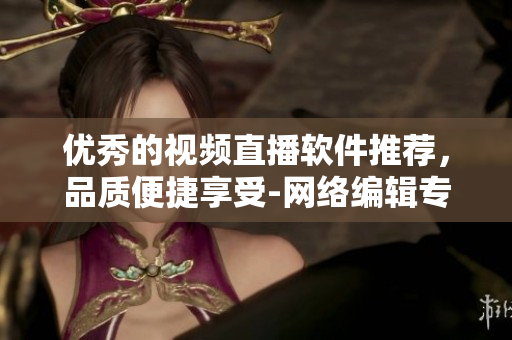 优秀的视频直播软件推荐，品质便捷享受-网络编辑专业推荐