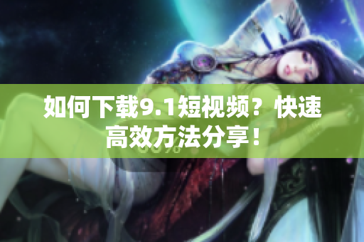 如何下载9.1短视频？快速高效方法分享！