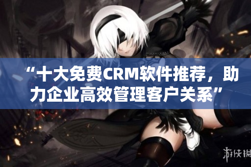 “十大免费CRM软件推荐，助力企业高效管理客户关系”