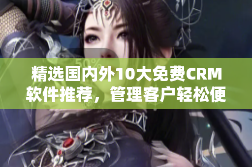 精选国内外10大免费CRM软件推荐，管理客户轻松便捷！