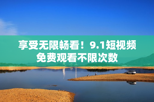 享受无限畅看！9.1短视频免费观看不限次数