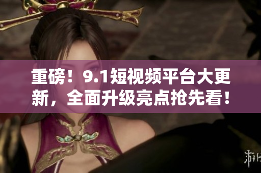 重磅！9.1短视频平台大更新，全面升级亮点抢先看！