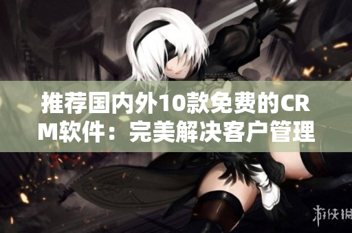 推荐国内外10款免费的CRM软件：完美解决客户管理难题