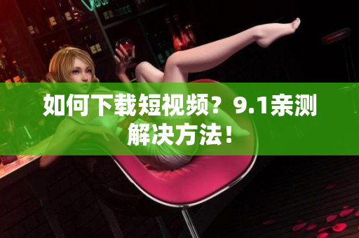如何下载短视频？9.1亲测解决方法！