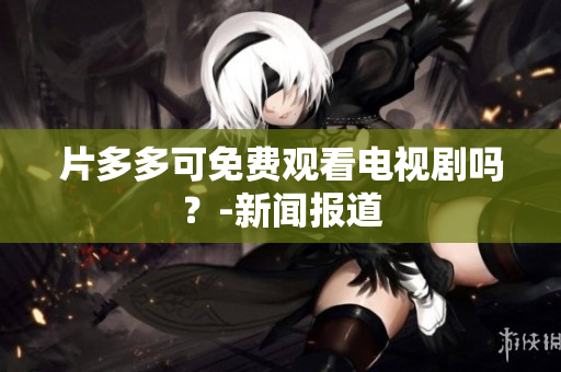 片多多可免费观看电视剧吗？-新闻报道