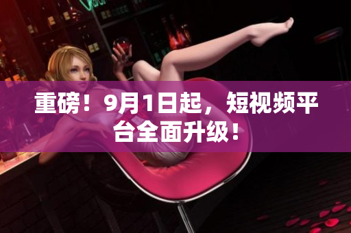 重磅！9月1日起，短视频平台全面升级！