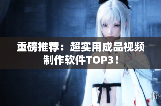 重磅推荐：超实用成品视频制作软件TOP3！