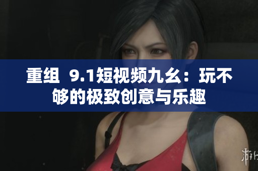 重组  9.1短视频九幺：玩不够的极致创意与乐趣