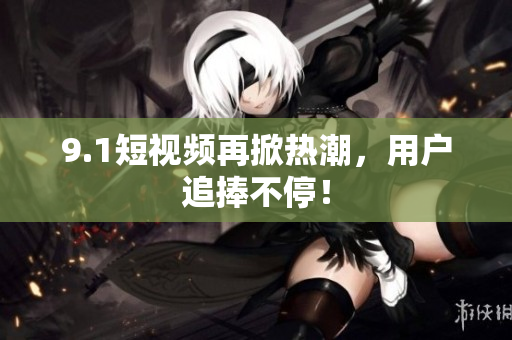 9.1短视频再掀热潮，用户追捧不停！