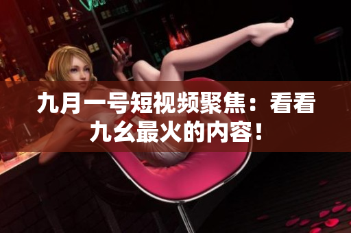 九月一号短视频聚焦：看看九幺最火的内容！