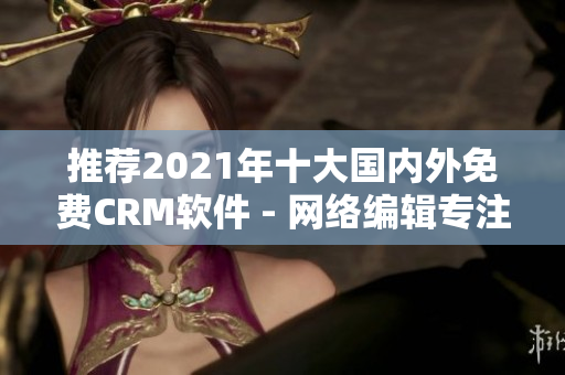 推荐2021年十大国内外免费CRM软件 - 网络编辑专注编写！