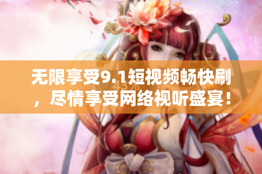 无限享受9.1短视频畅快刷，尽情享受网络视听盛宴！