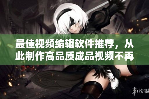 最佳视频编辑软件推荐，从此制作高品质成品视频不再难！