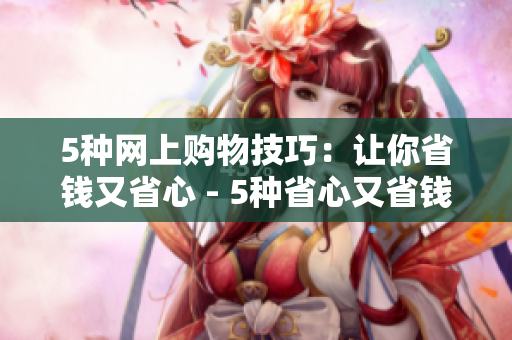5种网上购物技巧：让你省钱又省心 - 5种省心又省钱的网购技巧