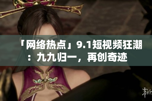「网络热点」9.1短视频狂潮：九九归一，再创奇迹