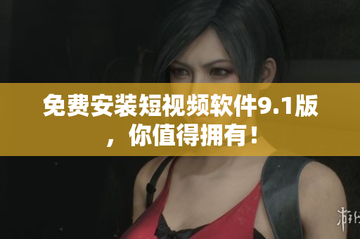 免费安装短视频软件9.1版，你值得拥有！