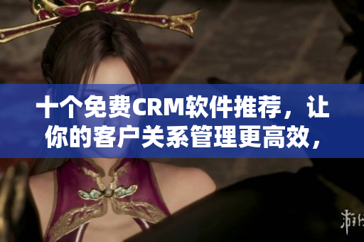 十个免费CRM软件推荐，让你的客户关系管理更高效，全面