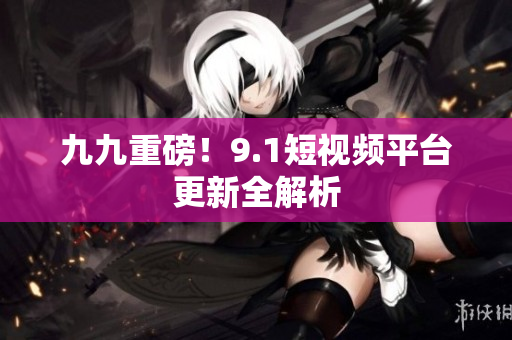 九九重磅！9.1短视频平台更新全解析