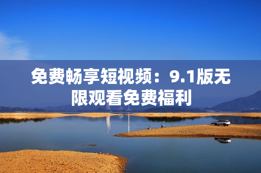 免费畅享短视频：9.1版无限观看免费福利